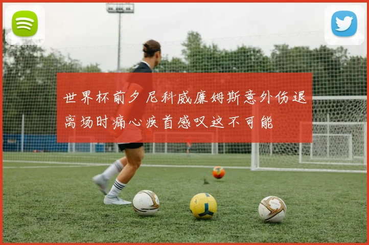 世界杯前夕尼科威廉姆斯意外伤退离场时痛心疾首感叹这不可能
