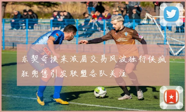 东契奇换来浓眉交易风波独行侠疯狂兜售引发联盟各队关注