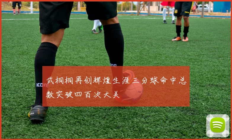 武桐桐再创辉煌生涯三分球命中总数突破四百次大关