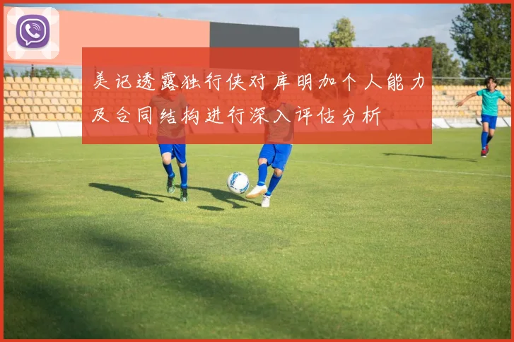美记透露独行侠对库明加个人能力及合同结构进行深入评估分析