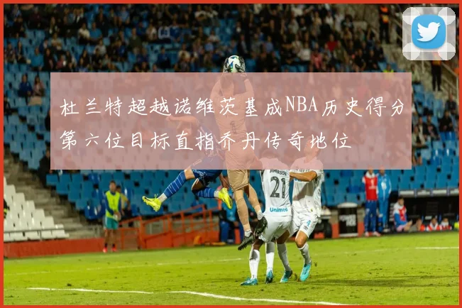 杜兰特超越诺维茨基成NBA历史得分第六位目标直指乔丹传奇地位