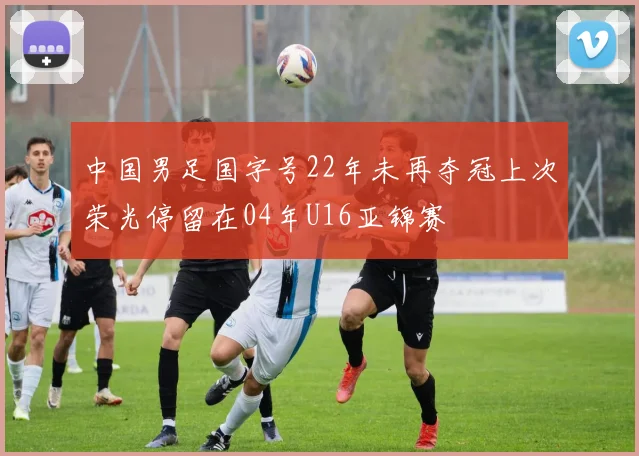 中国男足国字号22年未再夺冠上次荣光停留在04年U16亚锦赛