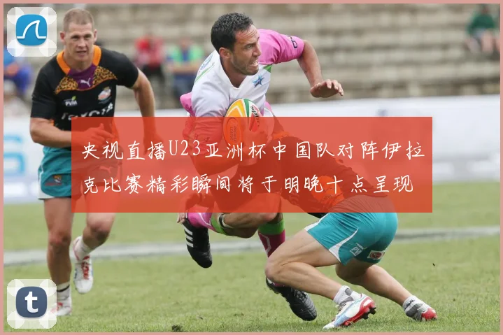央视直播U23亚洲杯中国队对阵伊拉克比赛精彩瞬间将于明晚十点呈现