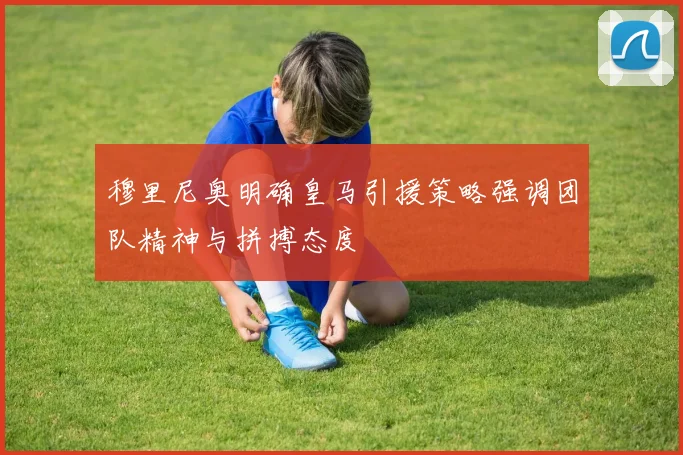 穆里尼奥明确皇马引援策略强调团队精神与拼搏态度