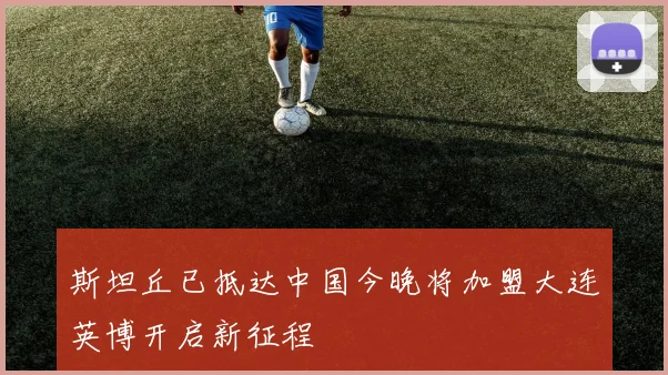 斯坦丘已抵达中国今晚将加盟大连英博开启新征程