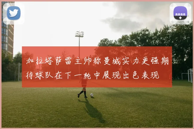 加拉塔萨雷主帅称曼城实力更强期待球队在下一轮中展现出色表现