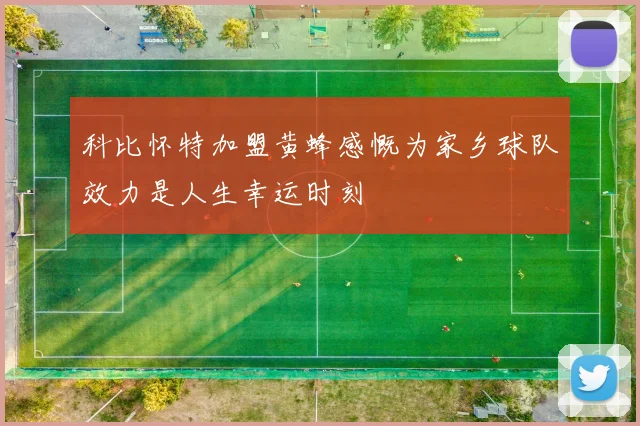科比怀特加盟黄蜂感慨为家乡球队效力是人生幸运时刻