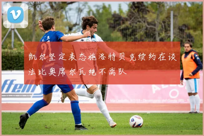 凯尔坚定表态施洛特贝克续约在谈法比奥席尔瓦绝不离队