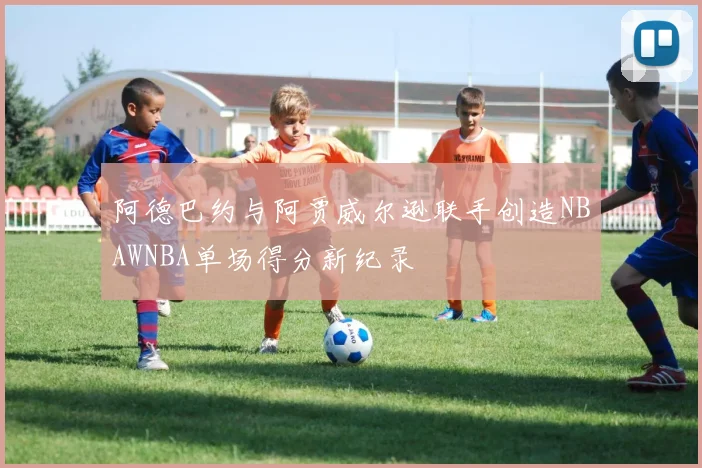 阿德巴约与阿贾威尔逊联手创造NBAWNBA单场得分新纪录