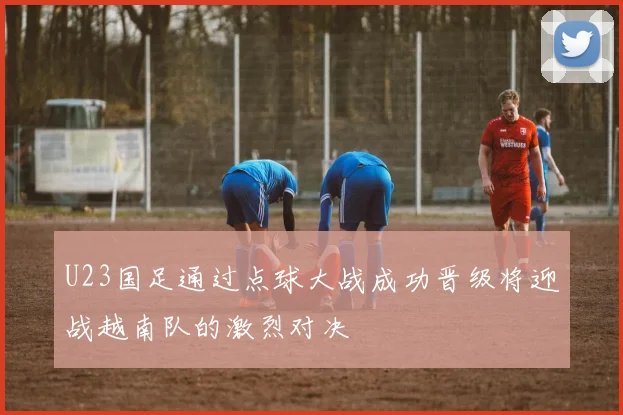 U23国足通过点球大战成功晋级将迎战越南队的激烈对决