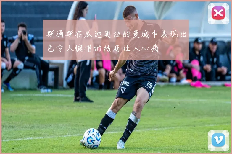 斯通斯在瓜迪奥拉的曼城中表现出色令人惋惜的结局让人心痛
