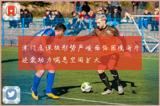 津门虎保级形势严峻面临困境海牛逆袭助力喘息空间扩大